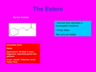 The Esters Derived from alcohols in reverseable reactions Fruity notes Not very pH stable  Colourless liquid Stable Applications: Versitile in many fragrances, especially jasmin and gardenia Origin: Jasmin, Tuberose, neroli, Ylang Ylang Benzyl Acetate 
