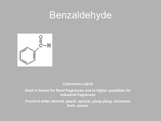 Benzaldehyde Colourless Liquid Used in traces for floral fragrances and in higher quantities for industrial fragrances Found in bitter almond, peach, apricot, ylang ylang, cinnamon bark, cassia. 