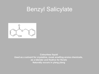 Benzyl Salicylate Colourless liquid Used as a solvent for crystaline, musk smelling aroma chemicals,  as a blender and fixative for florals Naturally occurs in ylang ylang 