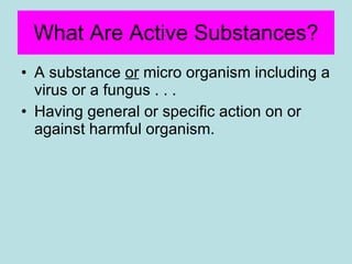 What Are Active Substances? A substance  or  micro organism including a virus or a fungus . . .  Having general or specific action on or against harmful organism. 