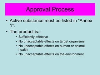Approval Process Active substance must be listed in “Annex 1”. The product is:- Sufficiently effective No unacceptable effects on target organisms  No unacceptable effects on human or animal health No unacceptable effects on the environment 