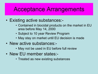 Acceptance Arrangements Existing active substances:- Contained in biocidal products on the market in EU area before May 14, 2000 Subject to 10 year Review Program May stay on market until EU decision is made New active substances:- May not be used in EU before full review New EU member states:- Treated as new existing substances 