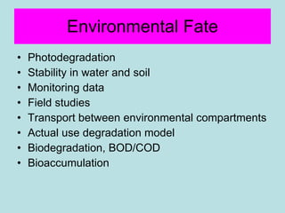 Environmental Fate Photodegradation Stability in water and soil Monitoring data Field studies Transport between environmental compartments Actual use degradation model Biodegradation, BOD/COD Bioaccumulation  