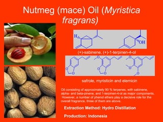 Nutmeg (mace) Oil ( Myristica fragrans)   (+)-sabinene, (+)-1-terpinen-4-ol   safrole, myristicin and elemicin   Oil consisting of approximately 90 % terpenes, with sabinene,  alpha- and beta-pinene, and 1-terpinen-4-ol as major components. However, a number of phenol ethers play a decisive role for the  overall fragrance, three of them are above.   Production: Indonesia Extraction Method: Hydro Distillation 
