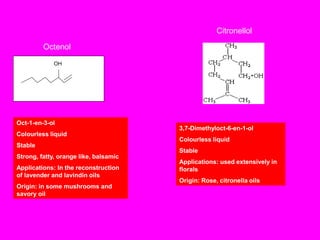 Octenol
OH
Oct-1-en-3-ol
Colourless liquid
Stable
Strong, fatty, orange like, balsamic
Applications: In the reconstruction
of lavender and lavindin oils
Origin: in some mushrooms and
savory oil
Citronellol
3,7-Dimethyloct-6-en-1-ol
Colourless liquid
Stable
Applications: used extensively in
florals
Origin: Rose, citronella oils
 