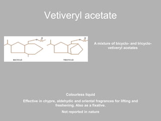 Vetiveryl acetate
A mixture of bicyclo- and tricyclo-
vetiveryl acetates
Colourless liquid
Effective in chypre, aldehydic and oriental fragrances for lifting and
freshening. Also as a fixative.
Not reported in nature
 