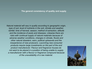 The general consistency of quality and supply
Natural material will vary in quality according to geographic origin,
type of soil, level of nutrients in the soil, climate and weather,
rainfall, time of harvest, season, method of extraction, altitude
and the incidence of pests and diseases. Likewise there are
risks with continual supply of natural materials because of
adverse weather conditions, changes in climate, floods and
other natural disasters, wars, political upheavels and the
inexperience of new producers. Launching new consumer
products require large investments on the part of the end
product manufacturer. Flavour and fragrance houses do
not want to be placed in a position of being unable to supply
a manufacturer with a flavour or fragrance compound because
of the unavailability of a raw material.
 