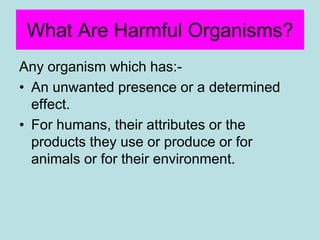 What Are Harmful Organisms?
Any organism which has:-
• An unwanted presence or a determined
effect.
• For humans, their attributes or the
products they use or produce or for
animals or for their environment.
 
