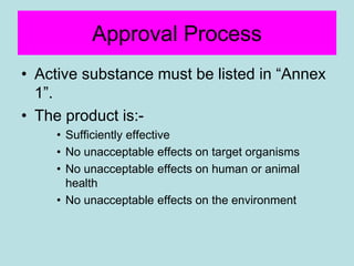 Approval Process
• Active substance must be listed in “Annex
1”.
• The product is:-
• Sufficiently effective
• No unacceptable effects on target organisms
• No unacceptable effects on human or animal
health
• No unacceptable effects on the environment
 