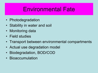 Environmental Fate
• Photodegradation
• Stability in water and soil
• Monitoring data
• Field studies
• Transport between environmental compartments
• Actual use degradation model
• Biodegradation, BOD/COD
• Bioaccumulation
 