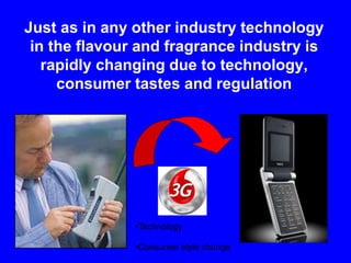 Just as in any other industry technology
in the flavour and fragrance industry is
rapidly changing due to technology,
consumer tastes and regulation
•Technology
•Consumer style change
 