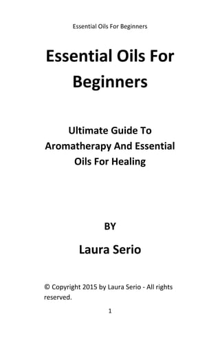 Essential Oils For Beginners
Essential Oils For
Beginners
Ultimate Guide To
Aromatherapy And Essential
Oils For Healing
BY
Laura Serio
© Copyright 2015 by Laura Serio - All rights
reserved.
1
 