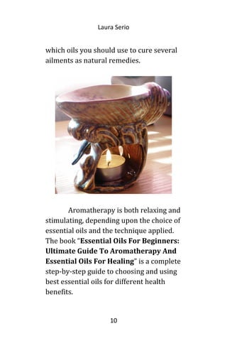 Laura Serio
which oils you should use to cure several
ailments as natural remedies.
Aromatherapy is both relaxing and
stimulating, depending upon the choice of
essential oils and the technique applied.
The book “Essential Oils For Beginners:
Ultimate Guide To Aromatherapy And
Essential Oils For Healing” is a complete
step-by-step guide to choosing and using
best essential oils for different health
benefits.
10
 