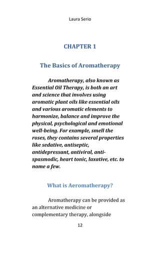 Laura Serio
CHAPTER 1
The Basics of Aromatherapy
Aromatherapy, also known as
Essential Oil Therapy, is both an art
and science that involves using
aromatic plant oils like essential oils
and various aromatic elements to
harmonize, balance and improve the
physical, psychological and emotional
well-being. For example, smell the
roses, they contains several properties
like sedative, antiseptic,
antidepressant, antiviral, anti-
spasmodic, heart tonic, laxative, etc. to
name a few.
What is Aeromatherapy?
Aromatherapy can be provided as
an alternative medicine or
complementary therapy, alongside
12
 