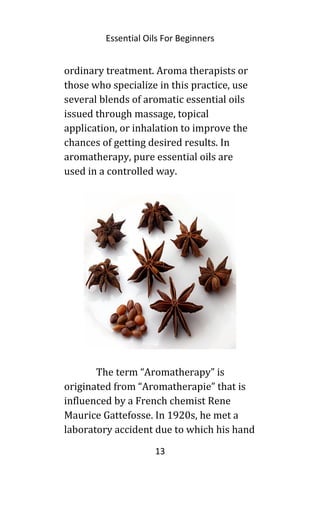 Essential Oils For Beginners
ordinary treatment. Aroma therapists or
those who specialize in this practice, use
several blends of aromatic essential oils
issued through massage, topical
application, or inhalation to improve the
chances of getting desired results. In
aromatherapy, pure essential oils are
used in a controlled way.
The term “Aromatherapy” is
originated from “Aromatherapie” that is
influenced by a French chemist Rene
Maurice Gattefosse. In 1920s, he met a
laboratory accident due to which his hand
13
 