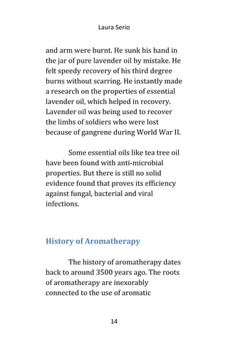 Laura Serio
and arm were burnt. He sunk his hand in
the jar of pure lavender oil by mistake. He
felt speedy recovery of his third degree
burns without scarring. He instantly made
a research on the properties of essential
lavender oil, which helped in recovery.
Lavender oil was being used to recover
the limbs of soldiers who were lost
because of gangrene during World War II.
Some essential oils like tea tree oil
have been found with anti-microbial
properties. But there is still no solid
evidence found that proves its efficiency
against fungal, bacterial and viral
infections.
History of Aromatherapy
The history of aromatherapy dates
back to around 3500 years ago. The roots
of aromatherapy are inexorably
connected to the use of aromatic
14
 
