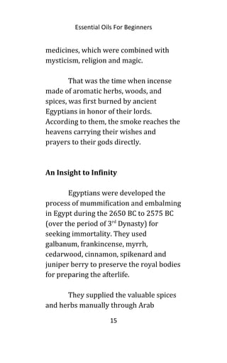 Essential Oils For Beginners
medicines, which were combined with
mysticism, religion and magic.
That was the time when incense
made of aromatic herbs, woods, and
spices, was first burned by ancient
Egyptians in honor of their lords.
According to them, the smoke reaches the
heavens carrying their wishes and
prayers to their gods directly.
An Insight to Infinity
Egyptians were developed the
process of mummification and embalming
in Egypt during the 2650 BC to 2575 BC
(over the period of 3rd
Dynasty) for
seeking immortality. They used
galbanum, frankincense, myrrh,
cedarwood, cinnamon, spikenard and
juniper berry to preserve the royal bodies
for preparing the afterlife.
They supplied the valuable spices
and herbs manually through Arab
15
 