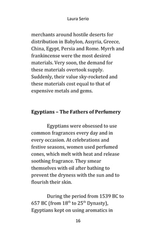 Laura Serio
merchants around hostile deserts for
distribution in Babylon, Assyria, Greece,
China, Egypt, Persia and Rome. Myrrh and
frankincense were the most desired
materials. Very soon, the demand for
these materials overtook supply.
Suddenly, their value sky-rocketed and
these materials cost equal to that of
expensive metals and gems.
Egyptians – The Fathers of Perfumery
Egyptians were obsessed to use
common fragrances every day and in
every occasion. At celebrations and
festive seasons, women used perfumed
cones, which melt with heat and release
soothing fragrance. They smear
themselves with oil after bathing to
prevent the dryness with the sun and to
flourish their skin.
During the period from 1539 BC to
657 BC (from 18th
to 25th
Dynasty),
Egyptians kept on using aromatics in
16
 