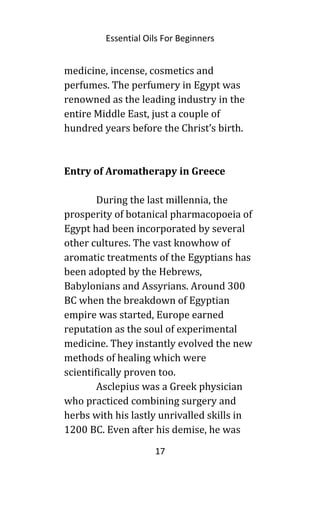 Essential Oils For Beginners
medicine, incense, cosmetics and
perfumes. The perfumery in Egypt was
renowned as the leading industry in the
entire Middle East, just a couple of
hundred years before the Christ’s birth.
Entry of Aromatherapy in Greece
During the last millennia, the
prosperity of botanical pharmacopoeia of
Egypt had been incorporated by several
other cultures. The vast knowhow of
aromatic treatments of the Egyptians has
been adopted by the Hebrews,
Babylonians and Assyrians. Around 300
BC when the breakdown of Egyptian
empire was started, Europe earned
reputation as the soul of experimental
medicine. They instantly evolved the new
methods of healing which were
scientifically proven too.
Asclepius was a Greek physician
who practiced combining surgery and
herbs with his lastly unrivalled skills in
1200 BC. Even after his demise, he was
17
 