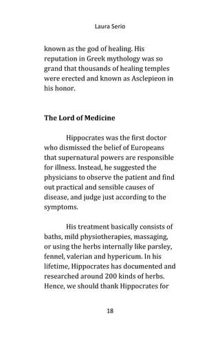 Laura Serio
known as the god of healing. His
reputation in Greek mythology was so
grand that thousands of healing temples
were erected and known as Asclepieon in
his honor.
The Lord of Medicine
Hippocrates was the first doctor
who dismissed the belief of Europeans
that supernatural powers are responsible
for illness. Instead, he suggested the
physicians to observe the patient and find
out practical and sensible causes of
disease, and judge just according to the
symptoms.
His treatment basically consists of
baths, mild physiotherapies, massaging,
or using the herbs internally like parsley,
fennel, valerian and hypericum. In his
lifetime, Hippocrates has documented and
researched around 200 kinds of herbs.
Hence, we should thank Hippocrates for
18
 