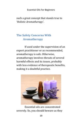 Essential Oils For Beginners
such a great concept that stands true to
‘Holistic Aromatherapy’.
The Safety Concerns With
Aromatherapy
If used under the supervision of an
expert practitioner or as recommended,
aromatherapy is safe. Otherwise,
aromatherapy involves threats of several
harmful effects and its issues, probably
with less evidence of therapeutic benefits,
making it a doubtful practice.
Essential oils are concentrated
severely. So, you should beware as they
19
 