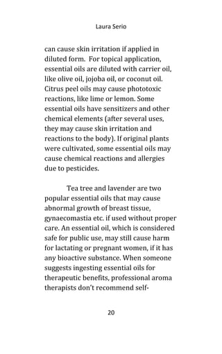 Laura Serio
can cause skin irritation if applied in
diluted form. For topical application,
essential oils are diluted with carrier oil,
like olive oil, jojoba oil, or coconut oil.
Citrus peel oils may cause phototoxic
reactions, like lime or lemon. Some
essential oils have sensitizers and other
chemical elements (after several uses,
they may cause skin irritation and
reactions to the body). If original plants
were cultivated, some essential oils may
cause chemical reactions and allergies
due to pesticides.
Tea tree and lavender are two
popular essential oils that may cause
abnormal growth of breast tissue,
gynaecomastia etc. if used without proper
care. An essential oil, which is considered
safe for public use, may still cause harm
for lactating or pregnant women, if it has
any bioactive substance. When someone
suggests ingesting essential oils for
therapeutic benefits, professional aroma
therapists don’t recommend self-
20
 