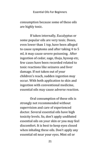Essential Oils For Beginners
consumption because some of these oils
are highly toxic.
If taken internally, Eucalyptus or
some popular oils are very toxic. Doses,
even lower than 1 tsp, have been alleged
to cause symptoms and after taking 4 to 5
ml, it may cause severe poisoning. After
ingestion of cedar, sage, thuja, hyssop etc,
few cases have been recorded related to
toxic reactions like seizures and liver
damage. If not taken out of your
children’s reach, sudden ingestion may
occur. With both application to skin and
ingestion with conventional medicine,
essential oils may cause adverse reaction.
Oral consumption of these oils is
strongly not recommended without
supervision and care of experienced
doctor. Several essential oils have high
toxicity levels. So, don’t apply undiluted
essential oils on your skin or you may feel
discomfort. It is best to keep eyes closed
when inhaling these oils. Don’t apply any
essential oil near your eyes. Mint oil or
21
 