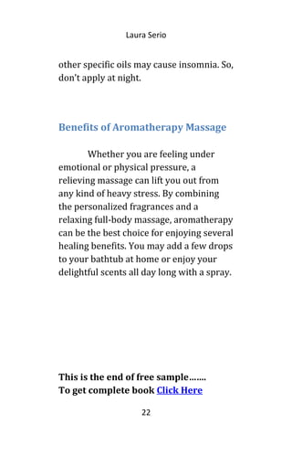 Laura Serio
other specific oils may cause insomnia. So,
don’t apply at night.
Benefits of Aromatherapy Massage
Whether you are feeling under
emotional or physical pressure, a
relieving massage can lift you out from
any kind of heavy stress. By combining
the personalized fragrances and a
relaxing full-body massage, aromatherapy
can be the best choice for enjoying several
healing benefits. You may add a few drops
to your bathtub at home or enjoy your
delightful scents all day long with a spray.
This is the end of free sample…….
To get complete book Click Here
22
 