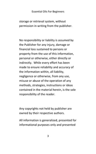 Essential Oils For Beginners
storage or retrieval system, without
permission in writing from the publisher.
No responsibility or liability is assumed by
the Publisher for any injury, damage or
financial loss sustained to persons or
property from the use of this information,
personal or otherwise, either directly or
indirectly. While every effort has been
made to ensure reliability and accuracy of
the information within, all liability,
negligence or otherwise, from any use,
misuse or abuse of the operation of any
methods, strategies, instructions or ideas
contained in the material herein, is the sole
responsibility of the reader.
Any copyrights not held by publisher are
owned by their respective authors.
All information is generalized, presented for
informational purposes only and presented
3
 