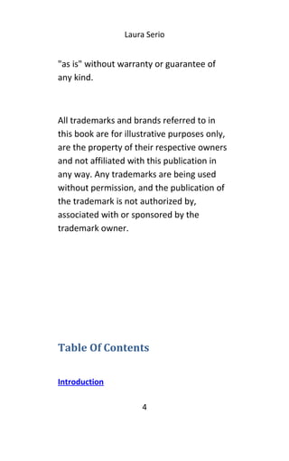 Laura Serio
"as is" without warranty or guarantee of
any kind.
All trademarks and brands referred to in
this book are for illustrative purposes only,
are the property of their respective owners
and not affiliated with this publication in
any way. Any trademarks are being used
without permission, and the publication of
the trademark is not authorized by,
associated with or sponsored by the
trademark owner.
Table Of Contents
Introduction
4
 