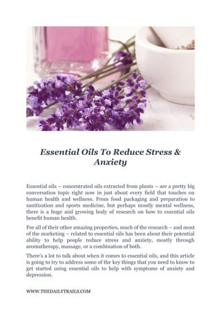 WWW.THEDAILYTRAILS.COM
Essential Oils To Reduce Stress &
Anxiety
Essential oils – concentrated oils extracted from plants – are a pretty big
conversation topic right now in just about every field that touches on
human health and wellness. From food packaging and preparation to
sanitization and sports medicine, but perhaps mostly mental wellness,
there is a huge and growing body of research on how to essential oils
benefit human health.
For all of their other amazing properties, much of the research – and most
of the marketing – related to essential oils has been about their potential
ability to help people reduce stress and anxiety, mostly through
aromatherapy, massage, or a combination of both.
There’s a lot to talk about when it comes to essential oils, and this article
is going to try to address some of the key things that you need to know to
get started using essential oils to help with symptoms of anxiety and
depression.
 