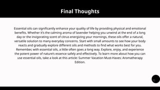 Essential oils can significantly enhance your quality of life by providing physical and emotional
benefits. Whether it’s the calming aroma of lavender helping you unwind at the end of a long
day or the invigorating scent of citrus energizing your mornings, these oils offer a natural,
versatile solution to many everyday concerns. Start with small amounts to see how your body
reacts and gradually explore different oils and methods to find what works best for you.
Remember, with essential oils, a little often goes a long way. Explore, enjoy, and experience
the potent power of nature’s essence safely and effectively. To learn more about how you can
use essential oils, take a look at this article: Summer Vacation Must-Haves: Aromatherapy
Edition.
Final Thoughts
 