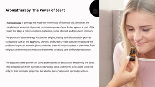Aromatherapy: The Power of Scent
Aromatherapy is perhaps the most well-known use of essential oils. It involves the
inhalation of essential oil aromas to stimulate areas of your limbic system, a part of the
brain that plays a role in emotions, behaviors, sense of smell, and long-term memory.
The practice of aromatherapy has ancient origins, tracing back thousands of years to
civilizations such as the Egyptians, Chinese, and Greeks. These cultures recognized the
profound impact of aromatic plants and used them in various aspects of their lives, from
religious ceremonies and medicinal treatments to beauty care and food preparation.
The Egyptians were pioneers in using essential oils for beauty and embalming the dead.
They extracted oils from plants like cedarwood, clove, and myrrh, which were used not
only for their aromatic properties but also for preservation and spiritual practices.
 