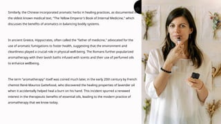 Similarly, the Chinese incorporated aromatic herbs in healing practices, as documented in
the oldest known medical text, "The Yellow Emperor's Book of Internal Medicine," which
discusses the benefits of aromatics in balancing bodily systems.
In ancient Greece, Hippocrates, often called the "father of medicine," advocated for the
use of aromatic fumigations to foster health, suggesting that the environment and
cleanliness played a crucial role in physical well-being. The Romans further popularized
aromatherapy with their lavish baths infused with scents and their use of perfumed oils
to enhance wellbeing.
The term "aromatherapy" itself was coined much later, in the early 20th century by French
chemist René-Maurice Gattefossé, who discovered the healing properties of lavender oil
when it accidentally helped heal a burn on his hand. This incident spurred a renewed
interest in the therapeutic benefits of essential oils, leading to the modern practice of
aromatherapy that we know today.
 