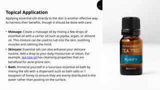Applying essential oils directly to the skin is another effective way
to harness their benefits, though it should be done with care:
Topical Application
• Massage: Create a massage oil by mixing a few drops of
essential oil with a carrier oil such as jojoba, argan, or almond
oil. This mixture can be used to rub into the skin, soothing
muscles and calming the mind.
• Skincare: Essential oils can also enhance your skincare
routine. Add a drop to your daily moisturizer or lotion. For
example, tea tree oil has cleansing properties that are
beneficial for acne-prone skin.
• Bath: Immerse yourself in a luxurious essential oil bath by
mixing the oils with a dispersant such as bath salts or 1
teaspoon of honey to ensure they are evenly distributed in the
water rather than pooling on the surface.
 