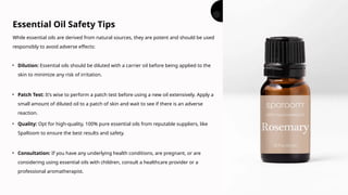 While essential oils are derived from natural sources, they are potent and should be used
responsibly to avoid adverse effects:
Essential Oil Safety Tips
• Dilution: Essential oils should be diluted with a carrier oil before being applied to the
skin to minimize any risk of irritation.
• Patch Test: It’s wise to perform a patch test before using a new oil extensively. Apply a
small amount of diluted oil to a patch of skin and wait to see if there is an adverse
reaction.
• Quality: Opt for high-quality, 100% pure essential oils from reputable suppliers, like
SpaRoom to ensure the best results and safety.
• Consultation: If you have any underlying health conditions, are pregnant, or are
considering using essential oils with children, consult a healthcare provider or a
professional aromatherapist.
 
