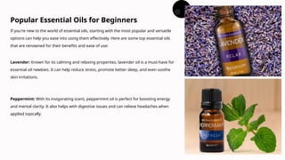 If you're new to the world of essential oils, starting with the most popular and versatile
options can help you ease into using them effectively. Here are some top essential oils
that are renowned for their benefits and ease of use:
Popular Essential Oils for Beginners
Lavender: Known for its calming and relaxing properties, lavender oil is a must-have for
essential oil newbies. It can help reduce stress, promote better sleep, and even soothe
skin irritations.
Peppermint: With its invigorating scent, peppermint oil is perfect for boosting energy
and mental clarity. It also helps with digestive issues and can relieve headaches when
applied topically.
 