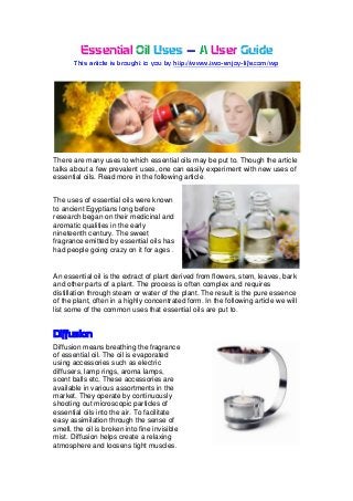 Essential Oil Uses – A User Guide
       This article is brought to you by http://www.two-enjoy-life.com/wp




There are many uses to which essential oils may be put to. Though the article
talks about a few prevalent uses, one can easily experiment with new uses of
essential oils. Read more in the following article


The uses of essential oils were known
to ancient Egyptians long before
research began on their medicinal and
aromatic qualities in the early
nineteenth century. The sweet
fragrance emitted by essential oils has
had people going crazy on it for ages


An essential oil is the extract of plant derived from flowers, stem, leaves, bark
and other parts of a plant. The process is often complex and requires
distillation through steam or water of the plant. The result is the pure essence
of the plant, often in a highly concentrated form. In the following article we will
list some of the common uses that essential oils are put to


Diffusion
Diffusion means breathing the fragrance
of essential oil. The oil is evaporated
using accessories such as electric
diffusers, lamp rings, aroma lamps,
scent balls etc. These accessories are
available in various assortments in the
market. They operate by continuously
shooting out microscopic particles of
essential oils into the air. To facilitate
easy assimilation through the sense of
smell, the oil is broken into fine invisible
mist. Diffusion helps create a relaxing
atmosphere and loosens tight muscles
 