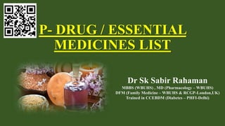 P- DRUG / ESSENTIAL
MEDICINES LIST
Dr Sk Sabir Rahaman
MBBS (WBUHS) , MD (Pharmacology – WBUHS)
DFM (Family Medicine – WBUHS & RCGP-London,UK)
Trained in CCEBDM (Diabetes – PHFI-Delhi)
 