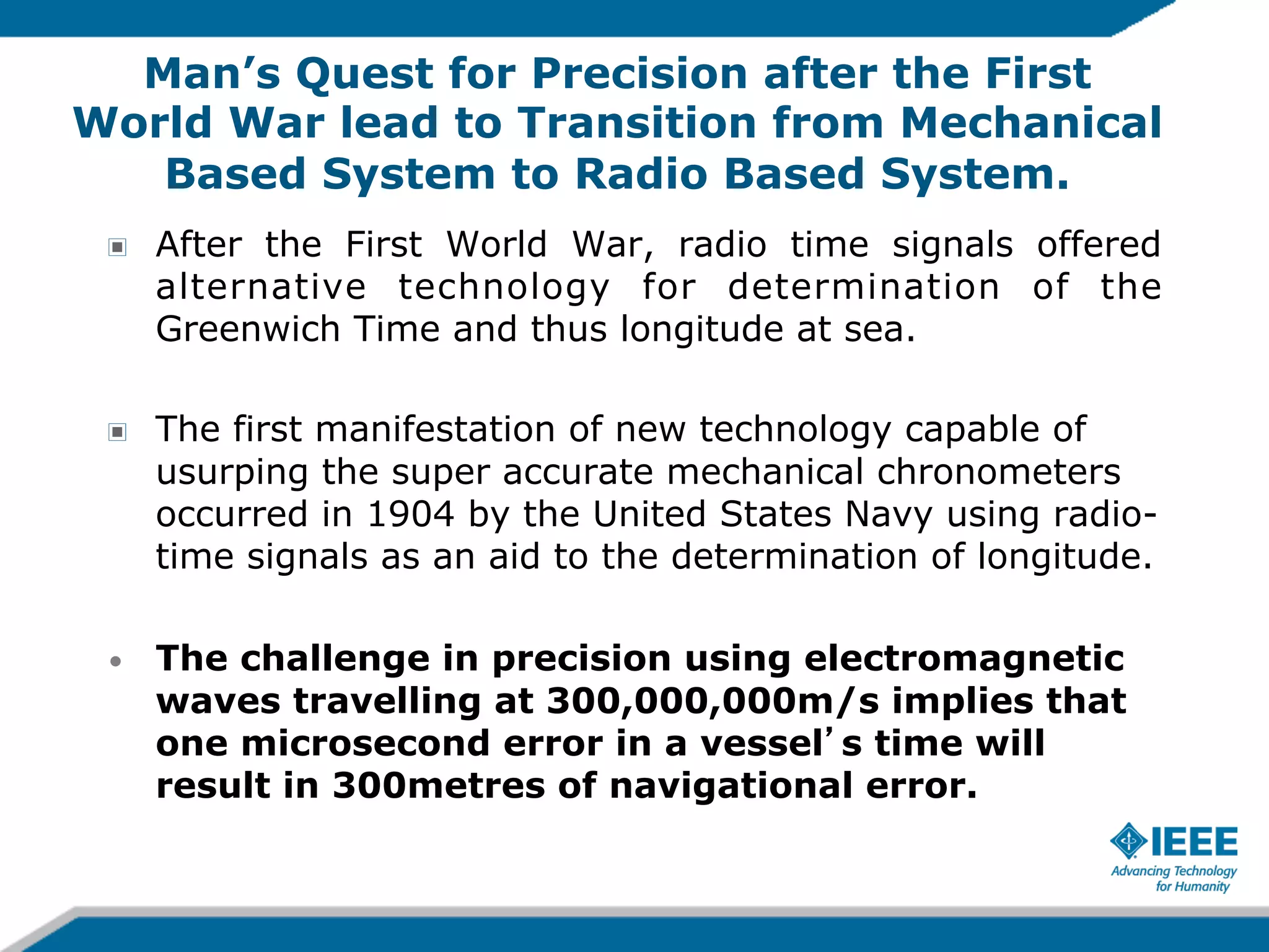 Man’s Quest for Precision after the First
World War lead to Transition from Mechanical
Based System to Radio Based System.
!

After the First World War, radio time signals offered
alternative technology for determination of the
Greenwich Time and thus longitude at sea.

!

The first manifestation of new technology capable of
usurping the super accurate mechanical chronometers
occurred in 1904 by the United States Navy using radiotime signals as an aid to the determination of longitude.

• 

The challenge in precision using electromagnetic
waves travelling at 300,000,000m/s implies that
one microsecond error in a vessel s time will
result in 300metres of navigational error.

 