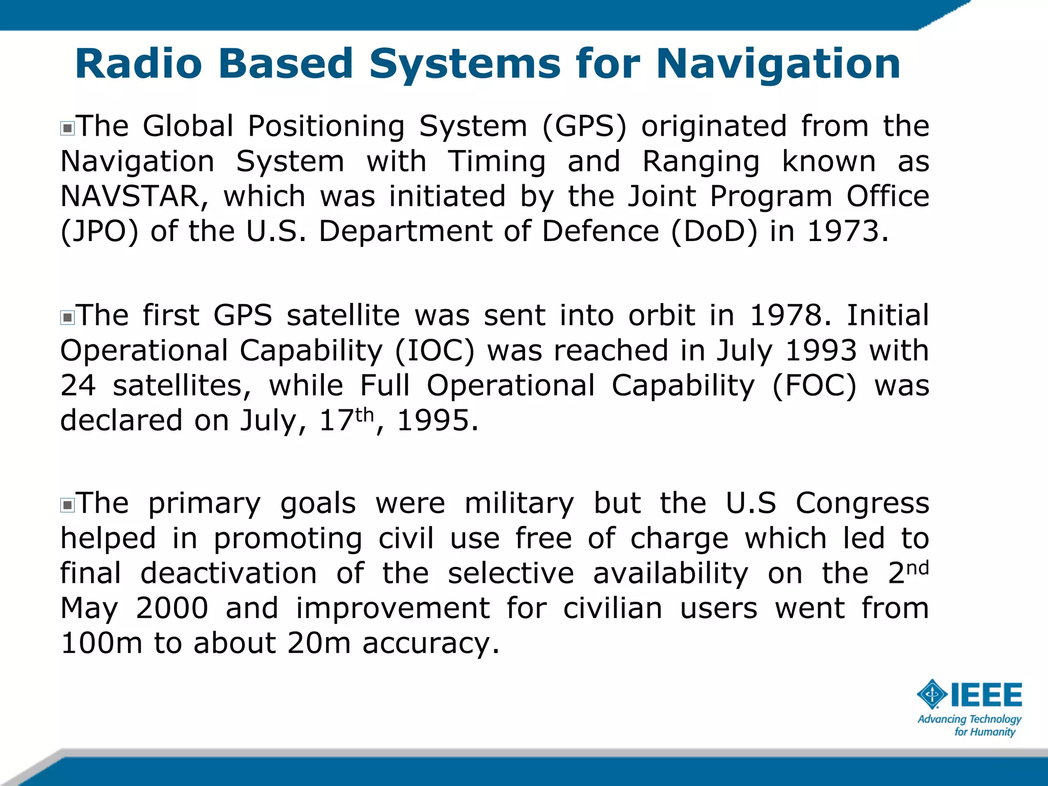 Radio Based Systems for Navigation
The Global Positioning System (GPS) originated from the
Navigation System with Timing and Ranging known as
NAVSTAR, which was initiated by the Joint Program Office
(JPO) of the U.S. Department of Defence (DoD) in 1973.
!

The first GPS satellite was sent into orbit in 1978. Initial
Operational Capability (IOC) was reached in July 1993 with
24 satellites, while Full Operational Capability (FOC) was
declared on July, 17th, 1995.
!

The primary goals were military but the U.S Congress
helped in promoting civil use free of charge which led to
final deactivation of the selective availability on the 2nd
May 2000 and improvement for civilian users went from
100m to about 20m accuracy.
!

 