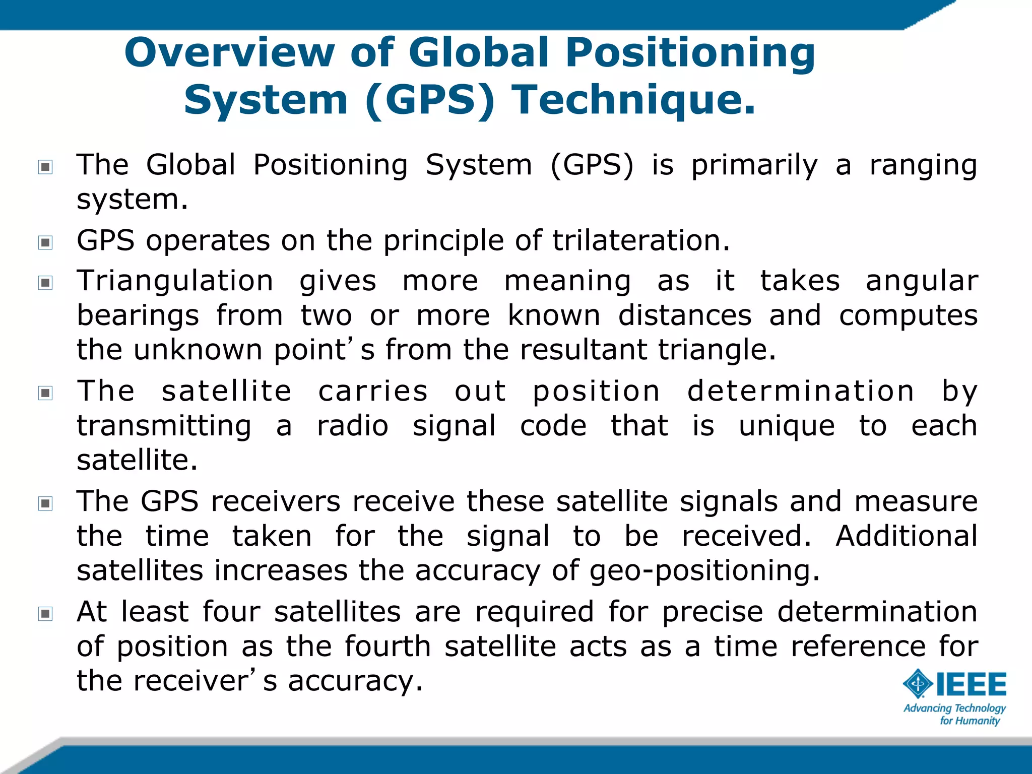 Overview of Global Positioning
System (GPS) Technique.
!
!
!

!

!

!

The Global Positioning System (GPS) is primarily a ranging
system.
GPS operates on the principle of trilateration.
Triangulation gives more meaning as it takes angular
bearings from two or more known distances and computes
the unknown point s from the resultant triangle.
The satellite carries out position determination by
transmitting a radio signal code that is unique to each
satellite.
The GPS receivers receive these satellite signals and measure
the time taken for the signal to be received. Additional
satellites increases the accuracy of geo-positioning.
At least four satellites are required for precise determination
of position as the fourth satellite acts as a time reference for
the receiver s accuracy.

 