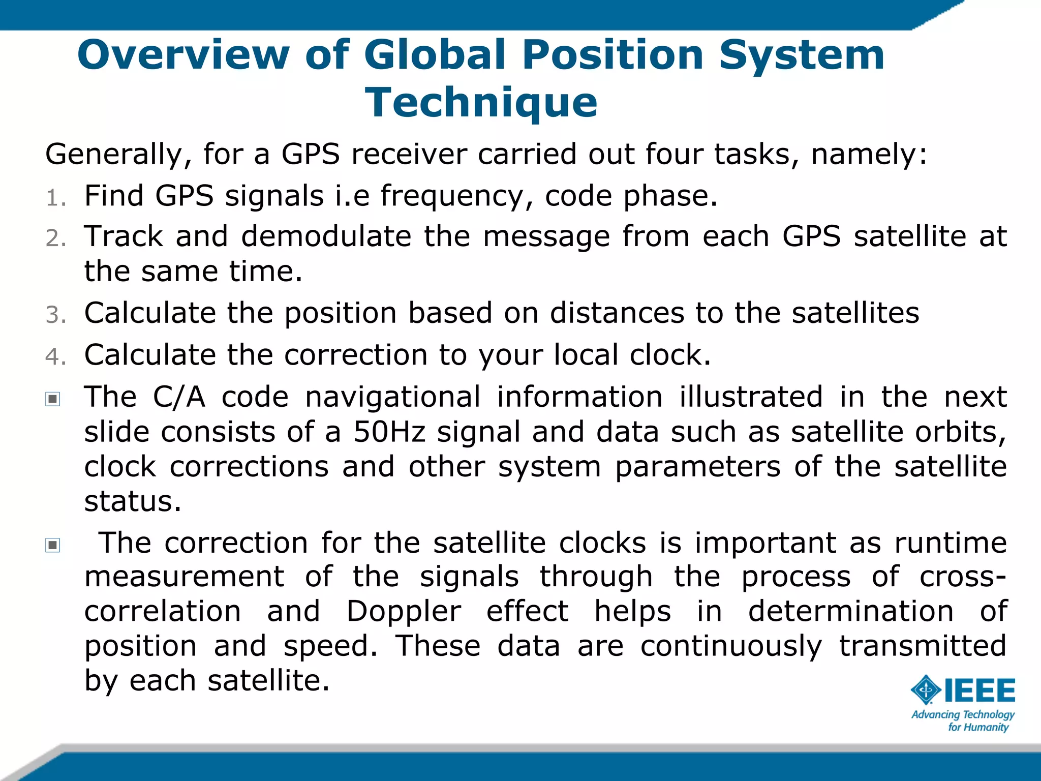 Overview of Global Position System
Technique
Generally, for a GPS receiver carried out four tasks, namely:
1.  Find GPS signals i.e frequency, code phase.
2.  Track and demodulate the message from each GPS satellite at
the same time.
3.  Calculate the position based on distances to the satellites
4.  Calculate the correction to your local clock.
! The C/A code navigational information illustrated in the next
slide consists of a 50Hz signal and data such as satellite orbits,
clock corrections and other system parameters of the satellite
status.
!
The correction for the satellite clocks is important as runtime
measurement of the signals through the process of crosscorrelation and Doppler effect helps in determination of
position and speed. These data are continuously transmitted
by each satellite.

 