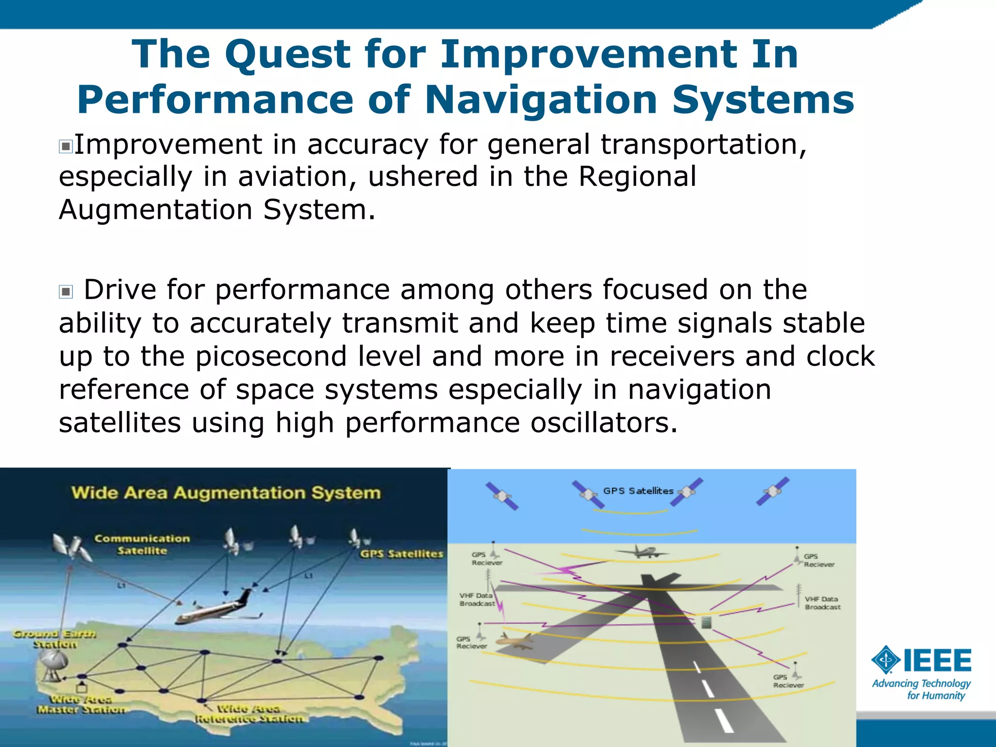 The Quest for Improvement In
Performance of Navigation Systems
Improvement in accuracy for general transportation,
especially in aviation, ushered in the Regional
Augmentation System.
!

Drive for performance among others focused on the
ability to accurately transmit and keep time signals stable
up to the picosecond level and more in receivers and clock
reference of space systems especially in navigation
satellites using high performance oscillators.
!

 