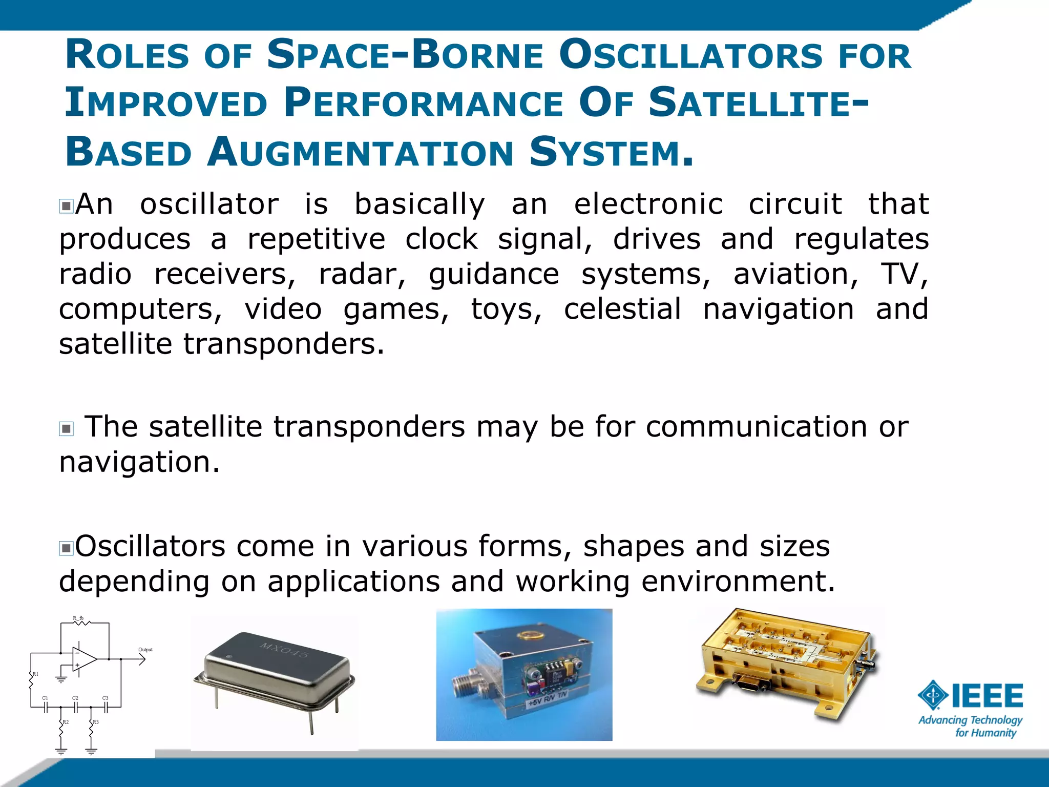 ROLES OF SPACE-BORNE OSCILLATORS FOR
IMPROVED PERFORMANCE OF SATELLITEBASED AUGMENTATION SYSTEM.
An oscillator is basically an electronic circuit that
produces a repetitive clock signal, drives and regulates
radio receivers, radar, guidance systems, aviation, TV,
computers, video games, toys, celestial navigation and
satellite transponders.
!

The satellite transponders may be for communication or
navigation.
!

Oscillators come in various forms, shapes and sizes
depending on applications and working environment.
!

 
