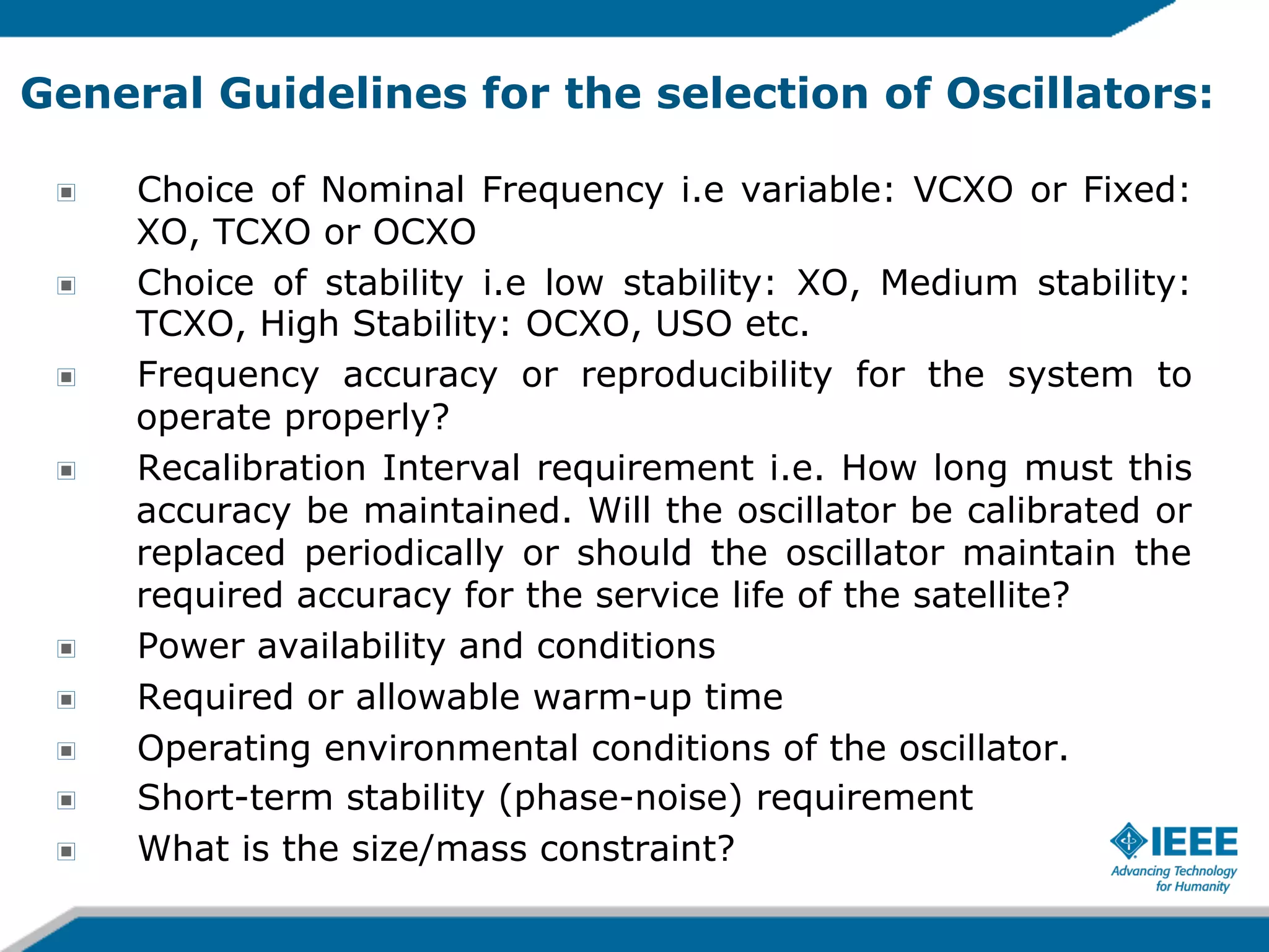 General Guidelines for the selection of Oscillators:
!
!
!
!

!
!
!
!
!

Choice of Nominal Frequency i.e variable: VCXO or Fixed:
XO, TCXO or OCXO
Choice of stability i.e low stability: XO, Medium stability:
TCXO, High Stability: OCXO, USO etc.
Frequency accuracy or reproducibility for the system to
operate properly?
Recalibration Interval requirement i.e. How long must this
accuracy be maintained. Will the oscillator be calibrated or
replaced periodically or should the oscillator maintain the
required accuracy for the service life of the satellite?
Power availability and conditions
Required or allowable warm-up time
Operating environmental conditions of the oscillator.
Short-term stability (phase-noise) requirement
What is the size/mass constraint?

 