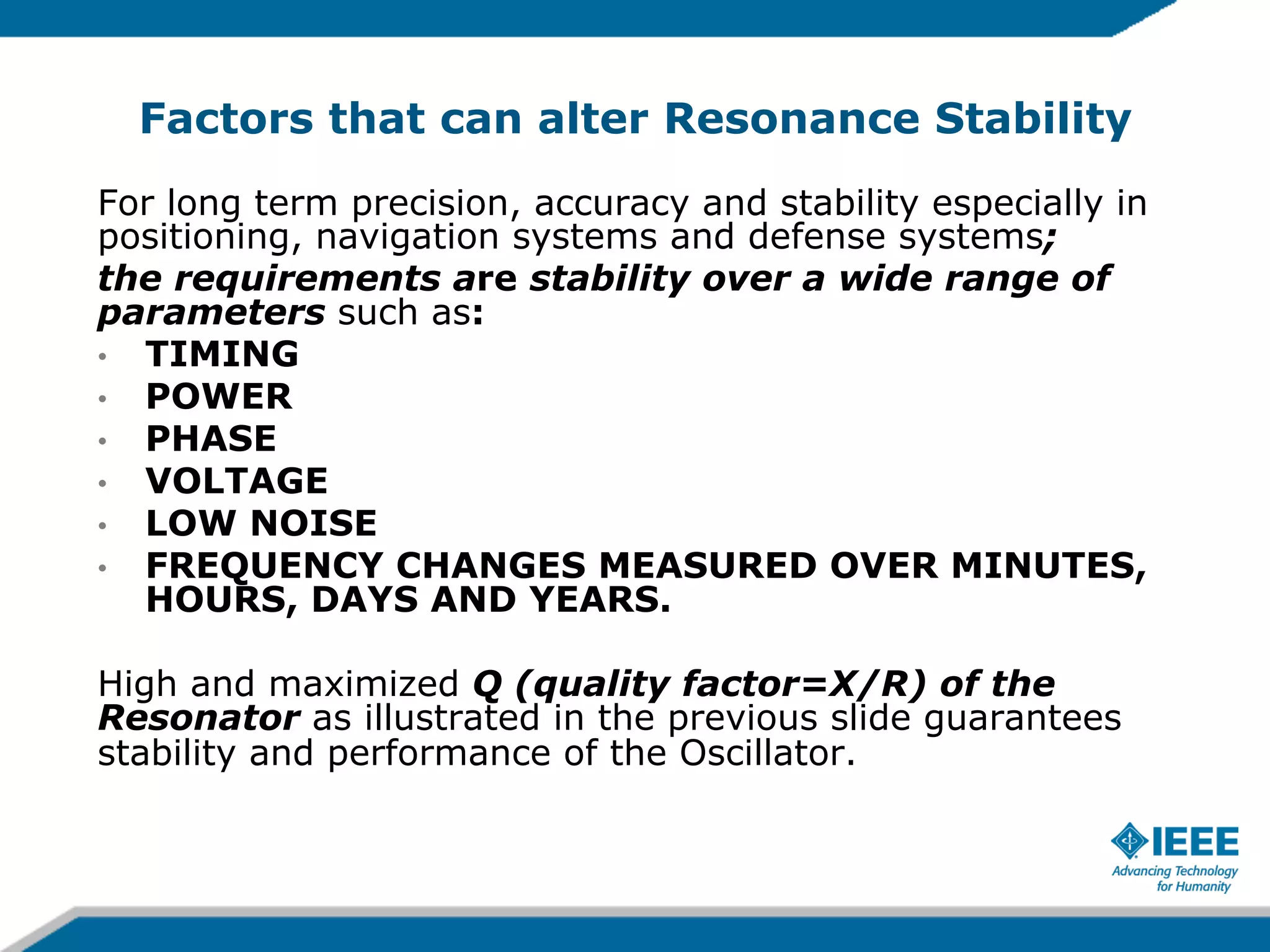 Factors that can alter Resonance Stability
For long term precision, accuracy and stability especially in
positioning, navigation systems and defense systems;
the requirements are stability over a wide range of
parameters such as:
•  TIMING
•  POWER
•  PHASE
•  VOLTAGE
•  LOW NOISE
•  FREQUENCY CHANGES MEASURED OVER MINUTES,
HOURS, DAYS AND YEARS.
High and maximized Q (quality factor=X/R) of the
Resonator as illustrated in the previous slide guarantees
stability and performance of the Oscillator.

 