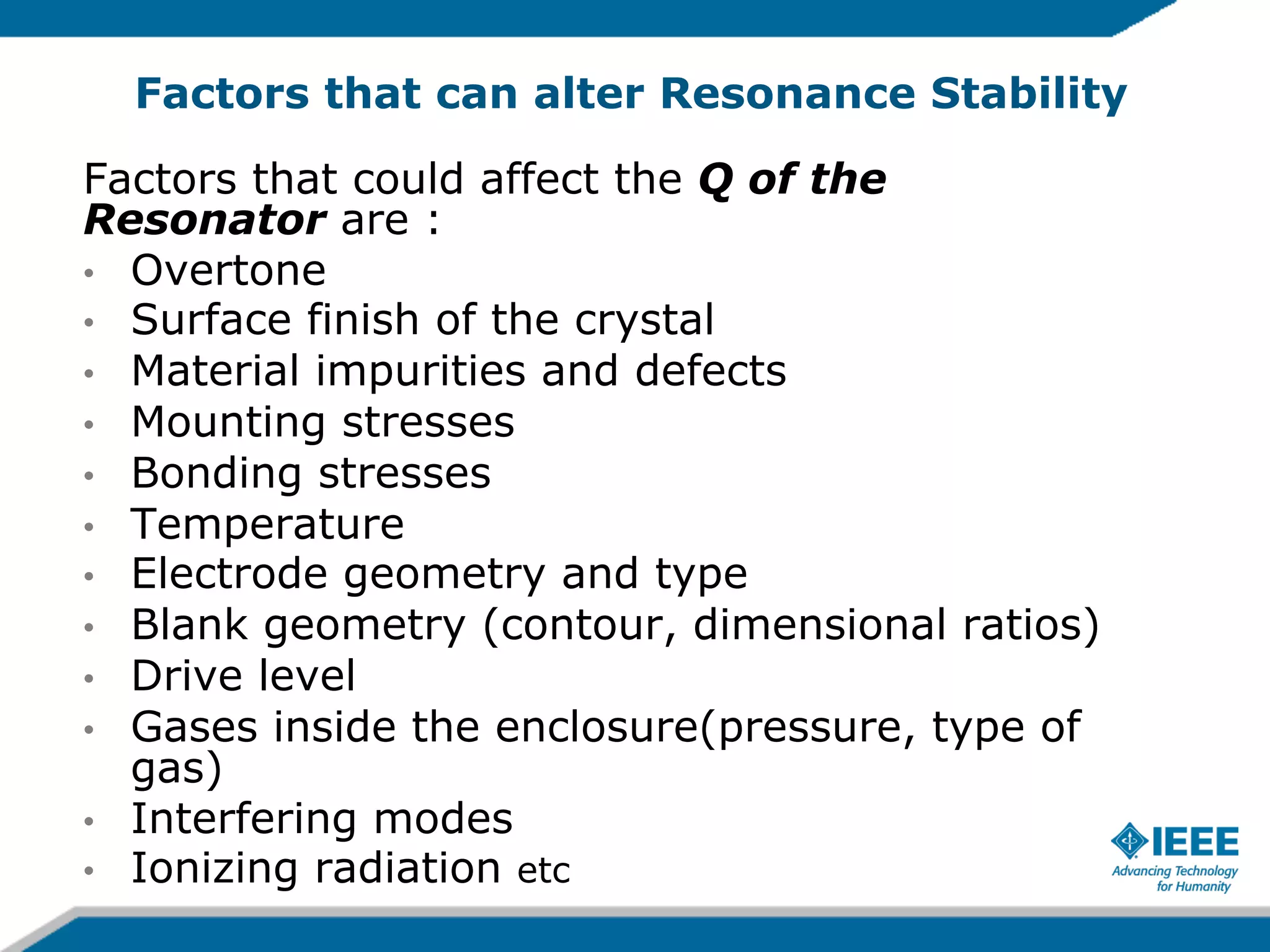 Factors that can alter Resonance Stability
Factors that could affect the Q of the
Resonator are :
•  Overtone
•  Surface finish of the crystal
•  Material impurities and defects
•  Mounting stresses
•  Bonding stresses
•  Temperature
•  Electrode geometry and type
•  Blank geometry (contour, dimensional ratios)
•  Drive level
•  Gases inside the enclosure(pressure, type of
gas)
•  Interfering modes
•  Ionizing radiation etc

 