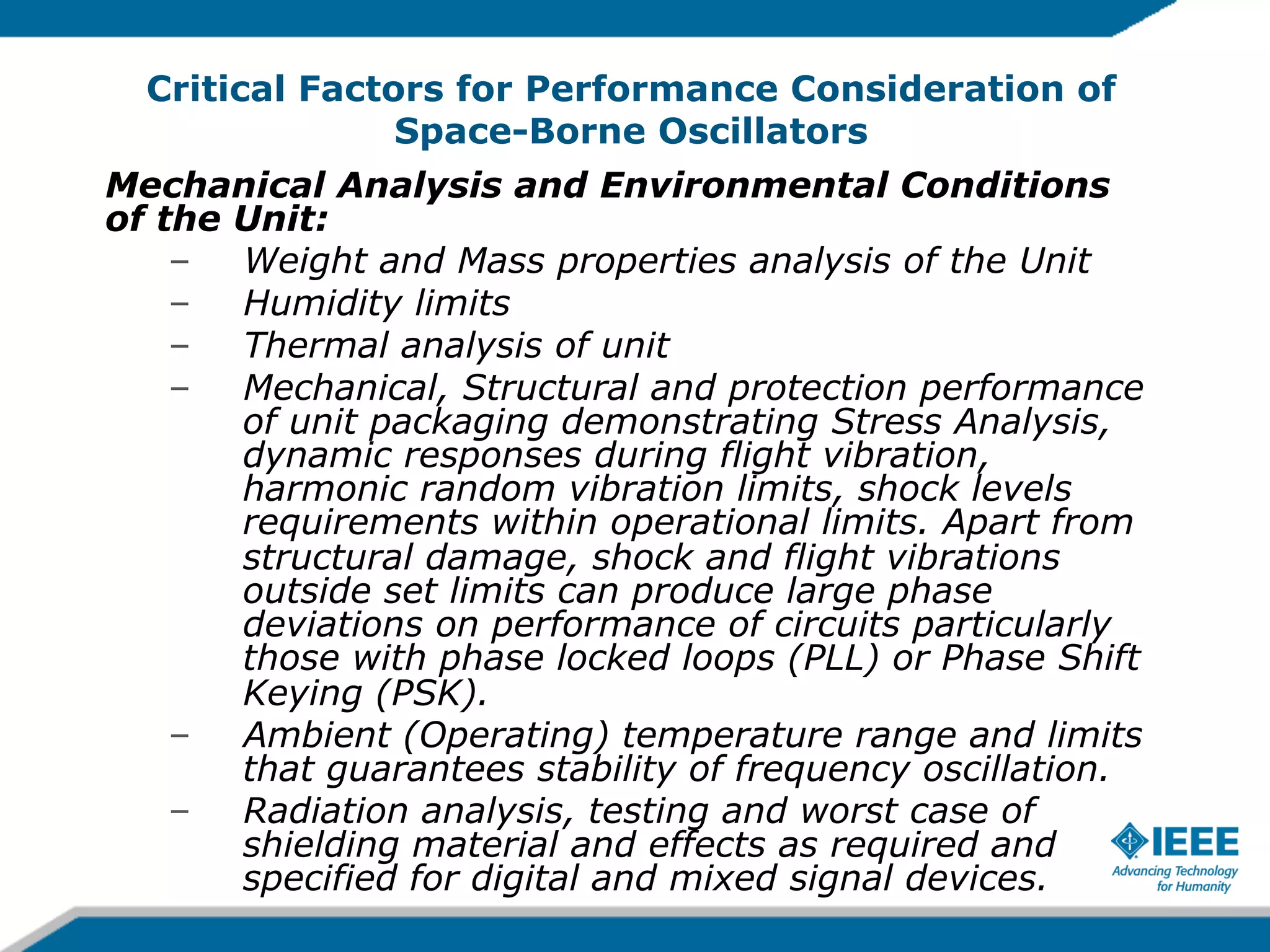 Critical Factors for Performance Consideration of
Space-Borne Oscillators
Mechanical Analysis and Environmental Conditions
of the Unit:
–  Weight and Mass properties analysis of the Unit
–  Humidity limits
–  Thermal analysis of unit
–  Mechanical, Structural and protection performance
of unit packaging demonstrating Stress Analysis,
dynamic responses during flight vibration,
harmonic random vibration limits, shock levels
requirements within operational limits. Apart from
structural damage, shock and flight vibrations
outside set limits can produce large phase
deviations on performance of circuits particularly
those with phase locked loops (PLL) or Phase Shift
Keying (PSK).
–  Ambient (Operating) temperature range and limits
that guarantees stability of frequency oscillation.
–  Radiation analysis, testing and worst case of
shielding material and effects as required and
specified for digital and mixed signal devices.

 