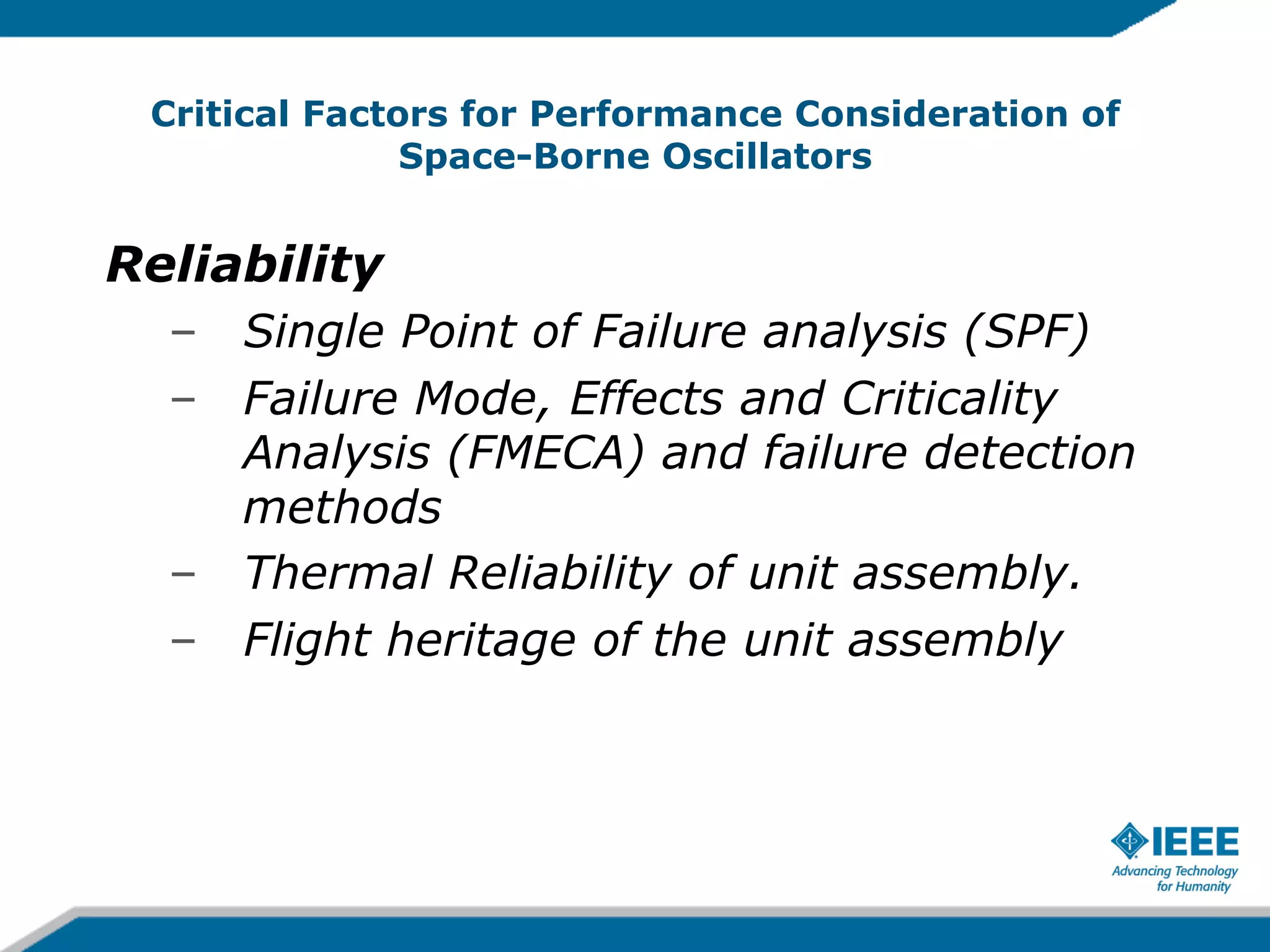 Critical Factors for Performance Consideration of
Space-Borne Oscillators

Reliability
–  Single Point of Failure analysis (SPF)
–  Failure Mode, Effects and Criticality
Analysis (FMECA) and failure detection
methods
–  Thermal Reliability of unit assembly.
–  Flight heritage of the unit assembly

 
